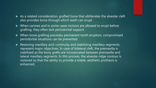  As a related consideration, grafted bone that obliterates the alveolar cleft
also provides bone through which teeth can erupt.
 When canines and in some cases incisors are allowed to erupt before
grafting, they often lack periodontal support.
 When bone grafting precedes permanent tooth eruption, compromised
periodontal situations can be prevented.
 Restoring maxillary arch continuity and stabilizing maxillary segments
represent major objectives. In case of bilateral cleft, the premaxilla is
stabilised as the bony grafts are incorporated between premaxilla and
lateral maxillary segments. In this process, the alveolar ridge contour is
restored so that the ability to provide a stable, aesthetic prothesis is
enhanced.
 
