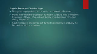 Stage IV: Permanent Dentition Stage
 During this stage patients can be treated in conventional manner.
 Mainly the treatments undertaken during this stage are fixed orthodontic
treatments. All types of dental and skeletal irregularities are corrected
during this period.
 Cosmetic repair is also carried out during t his phase but is probably the
last treatment to be undertaken.
 