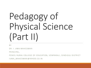 Pedagogy of
Physical Science
(Part II)
BY
DR. I. UMA MAHESWARI
PRINCIPAL,
PENIEL RURAL COLLEGE OF EDUCATION, VEMPARALI, DINDIGUL DISTRICT
IUMA_MAHESWARI@YAHOO.CO.IN
 