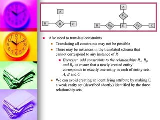  Also need to translate constraints
 Translating all constraints may not be possible
 There may be instances in the translated schema that
cannot correspond to any instance of R
 Exercise: add constraints to the relationships RA, RB
and RC to ensure that a newly created entity
corresponds to exactly one entity in each of entity sets
A, B and C
 We can avoid creating an identifying attribute by making E
a weak entity set (described shortly) identified by the three
relationship sets
 