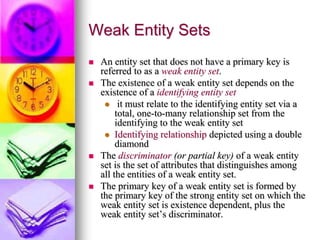 Weak Entity Sets
 An entity set that does not have a primary key is
referred to as a weak entity set.
 The existence of a weak entity set depends on the
existence of a identifying entity set
 it must relate to the identifying entity set via a
total, one-to-many relationship set from the
identifying to the weak entity set
 Identifying relationship depicted using a double
diamond
 The discriminator (or partial key) of a weak entity
set is the set of attributes that distinguishes among
all the entities of a weak entity set.
 The primary key of a weak entity set is formed by
the primary key of the strong entity set on which the
weak entity set is existence dependent, plus the
weak entity set’s discriminator.
 