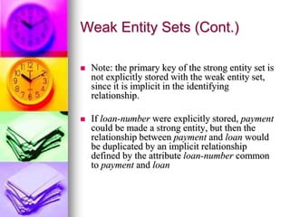 Weak Entity Sets (Cont.)
 Note: the primary key of the strong entity set is
not explicitly stored with the weak entity set,
since it is implicit in the identifying
relationship.
 If loan-number were explicitly stored, payment
could be made a strong entity, but then the
relationship between payment and loan would
be duplicated by an implicit relationship
defined by the attribute loan-number common
to payment and loan
 