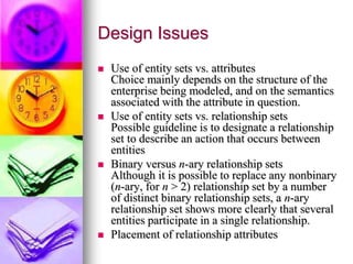 Design Issues
 Use of entity sets vs. attributes
Choice mainly depends on the structure of the
enterprise being modeled, and on the semantics
associated with the attribute in question.
 Use of entity sets vs. relationship sets
Possible guideline is to designate a relationship
set to describe an action that occurs between
entities
 Binary versus n-ary relationship sets
Although it is possible to replace any nonbinary
(n-ary, for n > 2) relationship set by a number
of distinct binary relationship sets, a n-ary
relationship set shows more clearly that several
entities participate in a single relationship.
 Placement of relationship attributes
 