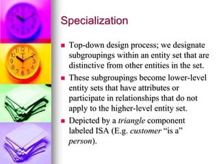 Specialization
 Top-down design process; we designate
subgroupings within an entity set that are
distinctive from other entities in the set.
 These subgroupings become lower-level
entity sets that have attributes or
participate in relationships that do not
apply to the higher-level entity set.
 Depicted by a triangle component
labeled ISA (E.g. customer “is a”
person).
 