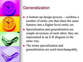 Generalization
 A bottom-up design process – combine a
number of entity sets that share the same
features into a higher-level entity set.
 Specialization and generalization are
simple inversions of each other; they are
represented in an E-R diagram in the
same way.
 The terms specialization and
generalization are used interchangeably.
 