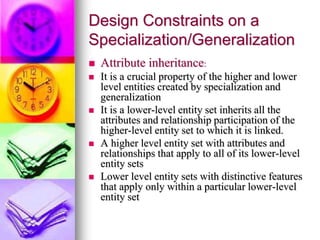 Design Constraints on a
Specialization/Generalization
 Attribute inheritance:
 It is a crucial property of the higher and lower
level entities created by specialization and
generalization
 It is a lower-level entity set inherits all the
attributes and relationship participation of the
higher-level entity set to which it is linked.
 A higher level entity set with attributes and
relationships that apply to all of its lower-level
entity sets
 Lower level entity sets with distinctive features
that apply only within a particular lower-level
entity set
 