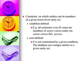  Constraint on which entities can be members
of a given lower-level entity set.
 condition-defined
 E.g. all customers over 65 years are
members of senior-citizen entity set;
senior-citizen ISA person.
 user-defined
 It is not constrained by a given condition,
The database user assigns entities to a
given entity set.
 