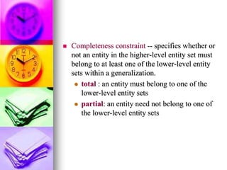  Completeness constraint -- specifies whether or
not an entity in the higher-level entity set must
belong to at least one of the lower-level entity
sets within a generalization.
 total : an entity must belong to one of the
lower-level entity sets
 partial: an entity need not belong to one of
the lower-level entity sets
 