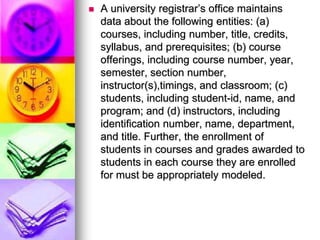  A university registrar’s ofﬁce maintains
data about the following entities: (a)
courses, including number, title, credits,
syllabus, and prerequisites; (b) course
offerings, including course number, year,
semester, section number,
instructor(s),timings, and classroom; (c)
students, including student-id, name, and
program; and (d) instructors, including
identiﬁcation number, name, department,
and title. Further, the enrollment of
students in courses and grades awarded to
students in each course they are enrolled
for must be appropriately modeled.
 