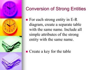 Conversion of Strong Entities
 For each strong entity in E-R
diagram, create a separate table
with the same name. Include all
simple attributes of the strong
entity with the same name.
 Create a key for the table
 