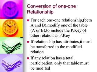 Conversion of one-one
Relationship
 For each one-one relationship,(betn
A and B),modify one of the table
(A or B),to include the P.Key of
other relation as F.Key
 If relationship has attributes,it must
be transferred to the modified
relation
 If any relation has a total
participation, only that table must
be modifed
 