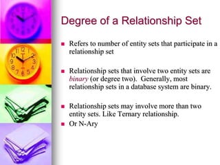 Degree of a Relationship Set
 Refers to number of entity sets that participate in a
relationship set
 Relationship sets that involve two entity sets are
binary (or degree two). Generally, most
relationship sets in a database system are binary.
 Relationship sets may involve more than two
entity sets. Like Ternary relationship.
 Or N-Ary
 
