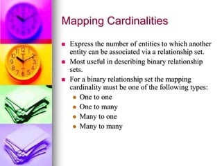 Mapping Cardinalities
 Express the number of entities to which another
entity can be associated via a relationship set.
 Most useful in describing binary relationship
sets.
 For a binary relationship set the mapping
cardinality must be one of the following types:
 One to one
 One to many
 Many to one
 Many to many
 