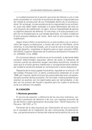 LOS RECURSOS PROCESALES LABORALES
101
La nulidad procesal es la sanción que priva de efectos a uno o más
actos procesales en virtud de la existencia de alguna irregularidad que
les impide la consecución de sus ﬁnalidades dentro de un proceso ju-
dicial. Sin embargo, la sola existencia de la irregularidad no es suﬁcien-
te, pues ella debe haber colocado a la parte destinataria del acto en
una situación de indefensión, es decir, ante la imposibilidad de ejercer
su legítimo derecho de defensa. En esa línea, si el acto procesal cum-
plió con la ﬁnalidad para la cual estaba destinado, no habrá nulidad así
el acto procesal adolezca de vicios. Será nulo el acto procesal si hay
indefensión.
Según Ariano Deho, la sentencia es un acto jurídico y es un acto ju-
rídico del órgano jurisdiccional, a través del cual se maniﬁesta, como
veremos, la voluntad del Estado, con el cual se cierra el ciclo de crea-
ción del derecho, creándose el derecho para el caso concreto (ARIA-
NO DEHO, Eugenia. Materiales de Enseñanza de Derecho Procesal Ci-
vil, UNMSM, Lima, 2006).
En el proceso laboral, conforme ya se ha anotado, la demanda debe
contener determinados requisitos, dentro de estos la indicación de
montos cuando los derechos tengan naturaleza económica, siendo el
caso que la omisión genera indefensión y consiguientemente adolece
de nulidad la sentencia dictada en contravención a dicha disposición.
Respecto de la cosa juzgada fraudulenta, regulada en el artículo 178
del Código Procesal Civil, el pleno jurisdiccional celebrado en el año
1998, por mayoría, determinó que los jueces laborales eran competen-
tes para conocer dichos procesos. Por otro lado, materia pendiente por
resolver es quiénes son los legitimados para ser demandados, si de-
ben ser los autores del fraude o aquellos para los cuales la sentencia
surte sus efectos inmutables.
XI. CASACIÓN
1.Nociones generales
El recurso de casación, a diferencia de los recursos ordinarios, ver-
sa sobre cuestiones de derecho o de iure, con expresa exclusión de
los de hecho y sobre apreciación de prueba (Cas. 153-97-Ayacucho. El
Peruano, 18/11/97, p.71).
Partiendo de la idea expuesta por Calamandrei de que la casación
es el resultado de la integración de dos instituciones complementa-
rias, una perteneciente al campo del ordenamiento político (la corte de
 