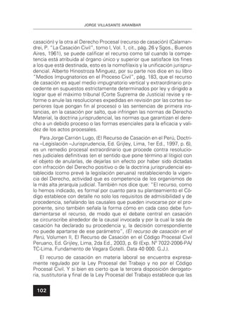 JORGE VILLASANTE ARANÍBAR
102
casación) y la otra al Derecho Procesal (recurso de casación) (Calaman-
drei, P. “La Casación Civil”, tomo I, Vol. 1, cit., pág. 26 y Sgos., Buenos
Aires, 1961), se puede caliﬁcar el recurso como tal cuando la compe-
tencia está atribuida al órgano único y superior que satisface los ﬁnes
a los que está destinada, esto es la nomoﬁlaxis y la uniﬁcación jurispru-
dencial. Alberto Hinostroza Minguez, por su parte nos dice en su libro
“Medios Impugnatorios en el Proceso Civil”, pág. 183, que el recurso
de casación es aquel medio impugnatorio vertical y extraordinario pro-
cedente en supuestos estrictamente determinados por ley y dirigido a
lograr que el máximo tribunal (Corte Suprema de Justicia) revise y re-
forme o anule las resoluciones expedidas en revisión por las cortes su-
periores (que pongan ﬁn al proceso) o las sentencias de primera ins-
tancias, en la casación por salto, que infringen las normas de Derecho
Material, la doctrina jurisprudencial, las normas que garantizan el dere-
cho a un debido proceso o las formas esenciales para la eﬁcacia y vali-
dez de los actos procesales.
Para Jorge Carrión Lugo, (El Recurso de Casación en el Perú, Doctri-
na –Legislación –Jurisprudencia, Ed. Grijley, Lima, 1er Ed., 1997, p. 6),
es un remedio procesal extraordinario que procede contra resolucio-
nes judiciales deﬁnitivas (en el sentido que pone término al litigio) con
el objeto de anularlas, de dejarlas sin efecto por haber sido dictadas
con infracción del Derecho positivo o de la doctrina jurisprudencial es-
tablecida (como prevé la legislación peruana) restableciendo la vigen-
cia del Derecho, actividad que es competencia de los organismos de
la más alta jerarquía judicial. También nos dice que: “El recurso, como
lo hemos indicado, es formal por cuanto para su planteamiento el Có-
digo establece con detalle no solo los requisitos de admisibilidad y de
procedencia, señalando las causales que pueden invocarse por el pro-
ponente, sino también señala la forma cómo en cada caso debe fun-
damentarse el recurso, de modo que el debate central en casación
se circunscribe alrededor de la causal invocada y por la cual la sala de
casación ha declarado su procedencia y, la decisión correspondiente
no puede apartarse de ese parámetro”, (El recurso de casación en el
Perú, Volumen II, El Recurso de Casación en el Código Procesal Civil
Peruano, Ed. Grijley, Lima, 2da Ed., 2003, p. 6) (Exp. Nº 7022-2006-PA/
TC-Lima. Fundamento de Vegara Gotelli. Data 40 000. G.J.).
El recurso de casación en materia laboral se encuentra expresa-
mente regulado por la Ley Procesal del Trabajo y no por el Código
Procesal Civil. Y si bien es cierto que la tercera disposición derogato-
ria, sustitutoria y ﬁnal de la Ley Procesal del Trabajo establece que las
 