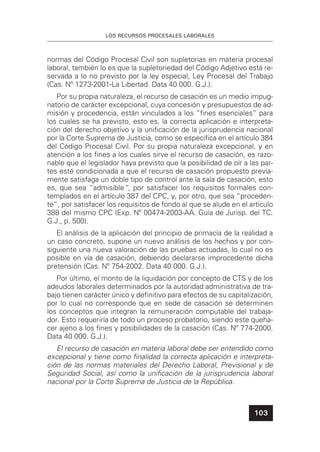 LOS RECURSOS PROCESALES LABORALES
103
normas del Código Procesal Civil son supletorias en materia procesal
laboral, también lo es que la supletoriedad del Código Adjetivo está re-
servada a lo no previsto por la ley especial, Ley Procesal del Trabajo
(Cas. Nº 1273-2001-La Libertad. Data 40 000. G.J.).
Por su propia naturaleza, el recurso de casación es un medio impug-
natorio de carácter excepcional, cuya concesión y presupuestos de ad-
misión y procedencia, están vinculados a los “ﬁnes esenciales” para
los cuales se ha previsto, esto es, la correcta aplicación e interpreta-
ción del derecho objetivo y la uniﬁcación de la jurisprudencia nacional
por la Corte Suprema de Justicia, como se especiﬁca en el artículo 384
del Código Procesal Civil. Por su propia naturaleza excepcional, y en
atención a los ﬁnes a los cuales sirve el recurso de casación, es razo-
nable que el legislador haya previsto que la posibilidad de oír a las par-
tes esté condicionada a que el recurso de casación propuesto previa-
mente satisfaga un doble tipo de control ante la sala de casación, esto
es, que sea “admisible“, por satisfacer los requisitos formales con-
templados en el artículo 387 del CPC, y, por otro, que sea “proceden-
te”, por satisfacer los requisitos de fondo al que se alude en el artículo
388 del mismo CPC (Exp. Nº 00474-2003-AA. Guía de Jurisp. del TC.
G.J., p. 500).
El análisis de la aplicación del principio de primacía de la realidad a
un caso concreto, supone un nuevo análisis de los hechos y por con-
siguiente una nueva valoración de las pruebas actuadas, lo cual no es
posible en vía de casación, debiendo declararse improcedente dicha
pretensión (Cas. Nº 754-2002. Data 40 000. G.J.).
Por último, el monto de la liquidación por concepto de CTS y de los
adeudos laborales determinados por la autoridad administrativa de tra-
bajo tienen carácter único y deﬁnitivo para efectos de su capitalización,
por lo cual no corresponde que en sede de casación se determinen
los conceptos que integran la remuneración computable del trabaja-
dor. Esto requeriría de todo un proceso probatorio, siendo este queha-
cer ajeno a los ﬁnes y posibilidades de la casación (Cas. Nº 774-2000.
Data 40 000. G.J.).
El recurso de casación en materia laboral debe ser entendido como
excepcional y tiene como ﬁnalidad la correcta aplicación e interpreta-
ción de las normas materiales del Derecho Laboral, Previsional y de
Seguridad Social, así como la uniﬁcación de la jurisprudencia laboral
nacional por la Corte Suprema de Justicia de la República.
 
