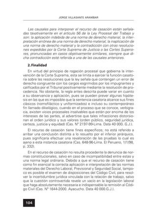 JORGE VILLASANTE ARANÍBAR
104
Las causales para interponer el recurso de casación están señala-
das taxativamente en el artículo 56 de la Ley Procesal del Trabajo y
son: la aplicación indebida de una norma de derecho material, la inter-
pretación errónea de una norma de derecho material, la inaplicación de
una norma de derecho material y la contradicción con otras resolucio-
nes expedidas por la Corte Suprema de Justicia o las Cortes Superio-
res, pronunciadas en casos objetivamente similares, siempre que di-
cha contradicción esté referida a una de las causales anteriores.
2.Finalidad
En virtud del principio de rogación procesal que gobierna la inter-
vención de la Corte Suprema, esta se limita a ejercer la función casato-
ria sobre las resoluciones que la ley señala que contengan un error de
derecho congruente con los cargos esgrimidos por los impugnantes y
caliﬁcados por el Tribunal positivamente mediante la resolución de pro-
cedencia. No obstante, la regla antes descrita puede variar en cuanto
a su observancia y aplicación, pues se pueden prever algunas hipóte-
sis en las que es imposible que la sentencia casatoria alcance sus ﬁnes
clásicos (nomoﬁláctico y uniformizados) e incluso su contemporáneo
ﬁn llamado dikelógico, cuando en el proceso que se conoce, verbigra-
cia, existen vicios procesales insalvables que están por encima de los
intereses de las partes, al advertirse que tales infracciones distorsio-
nan el orden jurídico y sus valores (orden público, seguridad jurídica,
certeza, justicia y equidad) (Cas. Nº 2197-99-Lima. Data 40 000. G.J.).
El recurso de casación tiene ﬁnes especíﬁcos; no está referido a
arribar una conclusión distinta a lo resuelto por el inferior jerárquico,
pues signiﬁcaría efectuar una revaloración de las pruebas lo cual es
ajeno a esta instancia casatoria (Cas. 648-96-Lima. El Peruano, 1/1/98,
p. 332).
En el recurso de casación no resulta procedente la denuncia de nor-
mas constitucionales, salvo en caso de incompatibilidad entre estas y
una norma legal ordinaria. Debido a que el recurso de casación tiene
como ﬁn esencial la correcta aplicación e interpretación de las normas
materiales del Derecho Laboral, Previsional y Seguridad Social, tampo-
co es posible el examen de disposiciones del Código Civil, para resol-
ver la incertidumbre jurídica vinculada con la relación de trabajo, salvo
que la cuestión controvertida revele un vacío en la legislación laboral
que haga absolutamente necesaria e indispensable la remisión al Códi-
go Civil (Cas. Nº 1644-2000. Ayacucho. Data 40 000.G.J.).
 