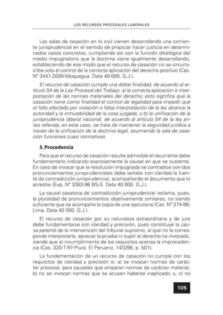 LOS RECURSOS PROCESALES LABORALES
105
Las salas de casación en lo civil vienen desarrollando una corrien-
te jurisprudencial en el sentido de propiciar hacer justicia en determi-
nados casos concretos, cumpliendo así con la función dikelógica del
medio impugnatorio que la doctrina viene igualmente desarrollando,
estableciendo de ese modo que el recurso de casación no se circuns-
criba solo al control de la correcta aplicación del derecho positivo (Cas.
Nº 3441-2000-Moquegua. Data 40 000. G.J.).
El recurso de casación cumple una doble ﬁnalidad, de acuerdo al ar-
tículo 54 de la Ley Procesal del Trabajo: a) la correcta aplicación e inter-
pretación de las normas materiales del derecho; esto signiﬁca que la
casación tiene como ﬁnalidad el control de legalidad para impedir que
el fallo afectado por violación o falsa interpretación de la ley alcance la
autoridad y la inmutabilidad de la cosa juzgada, y b) la uniﬁcación de la
jurisprudencia laboral nacional, de acuerdo al artículo 54 de la ley an-
tes referida; en este caso, se trata de mantener la seguridad jurídica a
través de la uniﬁcación de la doctrina legal, asumiendo la sala de casa-
ción funciones cuasi normativas.
3.Procedencia
Para que el recurso de casación resulte admisible el recurrente debe
fundamentarlo indicando expresamente la causal en que se sustenta.
En caso de invocar que la resolución impugnada se contradice con dos
pronunciamientos jurisprudenciales debe señalar con claridad la fuen-
te de contradicción jurisprudencial, acompañando el documento que lo
acredite (Exp. Nº 3383-96 BS-S. Data 40 000. G.J.).
La causal casatoria de contradicción jurisprudencial reclama, pues,
la pluralidad de pronunciamientos objetivamente similares, no siendo
suﬁciente que se acompañe la copia de una ejecutoria (Cas. Nº 374-98-
Lima. Data 40 000. G.J.).
El recurso de casación por su naturaleza extraordinaria y de jure
debe fundamentarse con claridad y precisión, pues constituye la cau-
sa petendi de la intervención del tribunal supremo, al que no le corres-
ponde interpretarlo, apreciar la prueba ni suplir el derecho no invocado,
siendo que el incumplimiento de los requisitos acarrea la improceden-
cia (Cas. 320-T-97-Piura. El Peruano, 14/3/98, p. 501).
La fundamentación de un recurso de casación no cumple con los
requisitos de claridad y precisión si: a) se invocan normas de carác-
ter procesal, para causales que amparan normas de carácter material;
b) no se invocan normas que se acusen haberse inaplicado; y, c) no
 