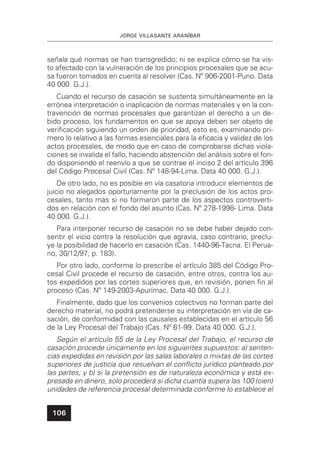 JORGE VILLASANTE ARANÍBAR
106
señala qué normas se han transgredido; ni se explica cómo se ha vis-
to afectado con la vulneración de los principios procesales que se acu-
sa fueron tomados en cuenta al resolver (Cas. Nº 906-2001-Puno. Data
40 000. G.J.).
Cuando el recurso de casación se sustenta simultáneamente en la
errónea interpretación o inaplicación de normas materiales y en la con-
travención de normas procesales que garantizan el derecho a un de-
bido proceso, los fundamentos en que se apoya deben ser objeto de
veriﬁcación siguiendo un orden de prioridad, esto es, examinando pri-
mero lo relativo a las formas esenciales para la eﬁcacia y validez de los
actos procesales, de modo que en caso de comprobarse dichas viola-
ciones se invalida el fallo, haciendo abstención del análisis sobre el fon-
do disponiendo el reenvío a que se contrae el inciso 2 del artículo 396
del Código Procesal Civil (Cas. Nº 148-94-Lima. Data 40 000. G.J.).
De otro lado, no es posible en vía casatoria introducir elementos de
juicio no alegados oportunamente por la preclusión de los actos pro-
cesales, tanto más si no formaron parte de los aspectos controverti-
dos en relación con el fondo del asunto (Cas. Nº 278-1998- Lima. Data
40 000. G.J.).
Para interponer recurso de casación no se debe haber dejado con-
sentir el vicio contra la resolución que agravia, caso contrario, preclu-
ye la posibilidad de hacerlo en casación (Cas. 1440-96-Tacna. El Perua-
no, 30/12/97, p. 183).
Por otro lado, conforme lo prescribe el artículo 385 del Código Pro-
cesal Civil procede el recurso de casación, entre otros, contra los au-
tos expedidos por las cortes superiores que, en revisión, ponen ﬁn al
proceso (Cas. Nº 149-2003-Apurímac. Data 40 000. G.J.).
Finalmente, dado que los convenios colectivos no forman parte del
derecho material, no podrá pretenderse su interpretación en vía de ca-
sación, de conformidad con las causales establecidas en el artículo 56
de la Ley Procesal del Trabajo (Cas. Nº 61-99. Data 40 000. G.J.).
Según el artículo 55 de la Ley Procesal del Trabajo, el recurso de
casación procede únicamente en los siguientes supuestos: a) senten-
cias expedidas en revisión por las salas laborales o mixtas de las cortes
superiores de justicia que resuelvan el conﬂicto jurídico planteado por
las partes; y b) si la pretensión es de naturaleza económica y está ex-
presada en dinero, solo procederá si dicha cuantía supera las 100 (cien)
unidades de referencia procesal determinada conforme lo establece el
 