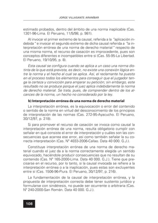 JORGE VILLASANTE ARANÍBAR
108
estimado probados, dentro del ámbito de una norma inaplicable (Cas.
1301-96-Lima. El Peruano, 11/5/98, p. 981).
Al invocar el primer extremo de la causal, referida a la ”aplicación in-
debida“ e invocar el segundo extremo de dicha causal referida a ”la in-
terpretación errónea de una norma de derecho material“ respecto de
una misma norma, el recurso de casación es improcedente, pues son
conceptos diferentes e incompatibles entre sí (Cas. 55-95-La Libertad.
El Peruano, 19/10/95, p. 8).
Esta causal se conﬁgura cuando se aplica a un caso una norma dis-
tinta de la que está prevista, es decir, no existe una conexión lógica en-
tre la norma y el hecho al cual se aplica. Así, el reclamante ha puesto
en el proceso todos los elementos para conseguir que el juzgador ten-
ga la certeza y convicción para amparar su petición; sin embargo, este
resultado no se produce porque el juez aplica indebidamente la norma
de derecho material. Se trata, pues, de comprender dentro de los al-
cances de la norma, un hecho no considerado por la ley.
b) Interpretación errónea de una norma de derecho material
La interpretación errónea, es la equivocación o error del contenido
o sentido de la norma en virtud del desconocimiento de los principios
de interpretación de las normas (Cas. 272-95-Ayacucho. El Peruano,
30/12/97, p. 218).
Si para promover el recurso de casación se invoca como causal la
interpretación errónea de una norma, resulta obligatorio cumplir con
señalar en qué consiste el error de interpretación y cuáles son las con-
secuencias que acarrea ese error, así como también señalar la su co-
rrecta interpretación (Cas. Nº 4033-2006-Callao. Data 40 000. G.J.).
Constituye interpretación errónea de una norma de derecho ma-
terial cuando el juez da a la norma correctamente elegida un sentido
equivocado, haciéndole producir consecuencias que no resultan de su
contenido (Cas. Nº 165-2000-Lima. Data 40 000. G.J.). Tiene que pre-
cisarse en el recurso, por lo tanto, si la causal invocada se reﬁere a la
interpretación errónea o a la inaplicación, pues estas son excluyentes
entre sí (Cas. 1506-96-Piura. El Peruano, 30/12/97, p. 216).
La fundamentación de la causal de interpretación errónea, y la
propuesta de interpretación correcta debe tener sustento jurídico y
formularse con sindéresis, no puede ser ocurrente o arbitraria (Cas.
Nº 240-2000-San Román. Data 40 000. G.J.).
 
