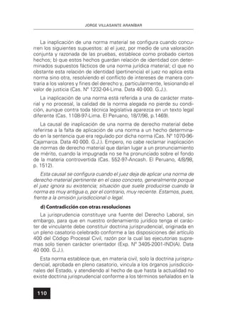JORGE VILLASANTE ARANÍBAR
110
La inaplicación de una norma material se conﬁgura cuando concu-
rren los siguientes supuestos: a) el juez, por medio de una valoración
conjunta y razonada de las pruebas, establece como probado ciertos
hechos; b) que estos hechos guardan relación de identidad con deter-
minados supuestos fácticos de una norma jurídica material; c) que no
obstante esta relación de identidad (pertinencia) el juez no aplica esta
norma sino otra, resolviendo el conﬂicto de intereses de manera con-
traria a los valores y ﬁnes del derecho y, particularmente, lesionando el
valor de justicia (Cas. Nº 1232-04-Lima. Data 40 000. G.J.).
La inaplicación de una norma está referida a una de carácter mate-
rial y no procesal, la calidad de la norma alegada no pierde su condi-
ción, aunque contra toda técnica legislativa aparezca en un texto legal
diferente (Cas. 1108-97-Lima. El Peruano, 18/7/98, p.1469).
La causal de inaplicación de una norma de derecho material debe
referirse a la falta de aplicación de una norma a un hecho determina-
do en la sentencia que era regulado por dicha norma (Cas. Nº 1070-96-
Cajamarca. Data 40 000. G.J.). Empero, no cabe reclamar inaplicación
de normas de derecho material que darían lugar a un pronunciamiento
de mérito, cuando la impugnada no se ha pronunciado sobre el fondo
de la materia controvertida (Cas. 552-97-Ancash. El Peruano, 4/8/98,
p. 1512).
Esta causal se conﬁgura cuando el juez deja de aplicar una norma de
derecho material pertinente en el caso concreto, generalmente porque
el juez ignora su existencia; situación que suele producirse cuando la
norma es muy antigua o, por el contrario, muy reciente. Estamos, pues,
frente a la omisión jurisdiccional o legal.
d) Contradicción con otras resoluciones
La jurisprudencia constituye una fuente del Derecho Laboral, sin
embargo, para que en nuestro ordenamiento jurídico tenga el carác-
ter de vinculante debe constituir doctrina jurisprudencial, originada en
un pleno casatorio celebrado conforme a las disposiciones del artículo
400 del Código Procesal Civil, razón por la cual las ejecutorias supre-
mas solo tienen carácter orientador (Exp. Nº 3405-2001-IND(A). Data
40 000. G.J.).
Esta norma establece que, en materia civil, solo la doctrina jurispru-
dencial, aprobada en pleno casatorio, vincula a los órganos jurisdiccio-
nales del Estado, y atendiendo al hecho de que hasta la actualidad no
existe doctrina jurisprudencial conforme a los términos señalados en la
 