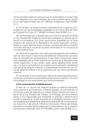 LOS RECURSOS PROCESALES LABORALES
111
norma procesal citada se concluye que la jurisprudencia a la que haga
no es obligatoria sino solo ilustrativa del criterio jurídico de los jueces
en un caso determinado (Cas. Nº 1852-04 Lambayeque. Data 40 000.
G.J.).
En tal sentido, no existe errónea interpretación de la doctrina juris-
prudencial con las formalidades señaladas en el artículo 400 del Códi-
go Procesal Civil (Cas. Nº 1104-96-Chimbote. Data 40 000. G.J.).
De conformidad con lo establecido en el inciso d) del artículo 56 de
la Ley Procesal del Trabajo es causal para interponer el recurso de ca-
sación la contradicción con otras resoluciones expedidas por la Corte
Suprema de Justicia de la República o las cortes superiores, pronun-
ciadas en casos objetivamente similares, siempre que dicha contradic-
ción esté referida a una de las causales contenidas en los incisos a), b)
y c) del citado artículo.
En virtud de lo expuesto, son cuatro los presupuestos de conﬁgura-
ción de esta causal: i) que exista pluralidad de resoluciones que acre-
diten la contradicción jurisprudencia, ii) que estas resoluciones hayan
sido expedidas por la Corte Suprema de Justicia de la República o las
cortes superiores, iii) que versen sobre casos objetivamente simila-
res, y iv) que la contradicción se sustente en la aplicación indebida de
una norma de derecho material, la interpretación errónea de una nor-
ma de derecho material o en la inaplicación de una norma de derecho
material.
En tal sentido, al no cumplirse con alguno de estos requisitos es co-
rrecto que se declare la improcedencia del recurso casatorio, tal como
ha sucedido en las resoluciones que hemos extractado.
e) Por contravención al debido proceso
Si bien en un recurso de casación puede no haberse expresado
como agravio la contravención al debido proceso, la cual además no
constituye causal de casación en materia laboral conforme al texto vi-
gente de la Ley Procesal del Trabajo; sin embargo, por encontrarnos
frente a una irregularidad que transgrede un principio y derecho de la
función jurisdiccional, la Sala Suprema se ve obligada a declarar en for-
ma excepcional procedente la casación en aplicación de lo dispuesto en
los incisos 3 y 5 del artículo 139 de la Constitución Política del Estado,
obviando la causales denunciadas por la trascendencia de la violación
constitucional advertida (Cas. Nº 419-2005 Loreto. Data 40 000. G.J.).
 