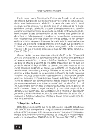 JORGE VILLASANTE ARANÍBAR
112
Es de notar que la Constitución Política del Estado en el inciso 3
del artículo 139 precisa que son principios y derechos de la función ju-
risdiccional la observancia del debido proceso y la tutela jurisdiccional
efectiva. Siendo ello así, y al advertir que en un proceso se ha trans-
gredido el principio del debido proceso, el colegiado supremo debe in-
corporar excepcionalmente de oﬁcio la causal de contravención al de-
bido proceso. Existe contravención de las normas que garantizan el
derecho a un debido proceso cuando en el desarrollo del mismo no se
han respetado los derechos procesales de las partes, se han obviado
o alterado actos de procedimientos, la tutela jurisdiccional no ha sido
efectiva y/o el órgano jurisdiccional deja de motivar sus decisiones o
lo hace en forma incoherente, en clara transgresión de la normativa
vigente y de los principios procesales (Cas. Nº 2457-2003-TUMBES.
Data 40 000. G.J.).
Dentro de las causales taxativas del artículo 56 de la LPT no está
prevista una referida a la contravención de las normas que garantizan
el derecho a un debido proceso, o la infracción de las formas esencia-
les para la eﬁcacia y validez de los actos procesales, por lo cual, en
principio, no habría la posibilidad de que un particular sustente su re-
curso casatorio alegando tal causal. No obstante, en muchas de las
resoluciones casatorias que son publicadas en el medio oﬁcial, en la
práctica y sobre la base de su potestad nuliﬁcante, la Corte Suprema
conocen recursos de casación sustentados en la violación del debido
proceso. Incluso la corte ha llegado a llegado a declarar fundado el re-
curso de casación por contravención al debido proceso, aun sin que la
parte recurrente haya invocado esta causal, esto es, de oﬁcio, lo cual
es cuestionable admitir dada la inseguridad jurídica que se genera. El
debido proceso tiene un espectro amplio y constituye un principio y
derecho a ser observado, que constituye en sí mismo un control por
parte de quienes administran justicia, que debe además estar vincu-
lado con la tutela jurisdiccional efectiva a la que tenemos derecho to-
dos los justiciables.
5.Requisitos de forma
Debe tenerse en cuenta que no se satisface el requisito del artículo
387 del CPC (de acompañar la tasa judicial) cuando el recurso de casa-
ción es interpuesto por más de un recurrente y no se acompaña reci-
bo que acredite el cumplimiento de pago de tasa judicial respectiva por
cada uno de ellos (Cas. 1563-96-Junín. El Peruano, 30/12/97, p. 209).
 