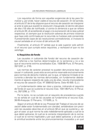 LOS RECURSOS PROCESALES LABORALES
113
Los requisitos de forma son aquellas exigencias de la ley para for-
malizar y, por ende, hacer viable el recurso de casación. En tal sentido,
el artículo 57 de la ley dispone que el recurso de casación se interpone:
a) ante la sala que expidió la resolución impugnada; b) dentro del plazo
de diez (10) días de notiﬁcada; c) contra la sentencia a que se reﬁere
el artículo 55; d) acreditando el pago o la exoneración de la tasa judicial
respectiva; e) siempre que la resolución adversa de primera instancia
que haya sido conﬁrmada por la recurrida no hubiese sido consentida;
f) presentando copia de las resoluciones contradictorias, si invocara la
causal señalada en el inciso d) del artículo 56.
Finalmente, el artículo 57 señala que la sala superior solo admiti-
rá el recurso que cumpla estos requisitos, y rechazará el que no los
satisfaga.
6.Requisitos de fondo
Las causales in iudicando (de fondo) del recurso de casación de-
ben referirse a los hechos determinados en la sentencia y no a los
que el recurrente estime acreditados (Cas. 1506-96-Piura. El Peruano,
30/12/97, p. 216).
Las normas de carácter procesal no pueden denunciarse bajo una
causal in iudicando, pues esta se encuentra reservada exclusivamente
para normas de derecho material, por lo que, al haberse limitado el re-
currente a denotar las normas denunciadas, sin fundamentar debida-
mente el agravio respecto de cada una de ellas; resulta improcedente
el recurso de casación (Cas. Nº 3080-02-Santa. Data 40 000. G.J.).
La fundamentación debe ser clara y precisa, indicando el requisito
de fondo en que se sustenta el recurso (Cas. 1001-96-Puno. El Perua-
no, 30/12/98, p. 177).
Por lo tanto, no se cumple con el requisito de procedencia cuando
no se señala en cual de las causales se fundamenta el recurso (Cas.
36-95-Arequipa. El Peruano, 17/10/95, p. 1).
Según el artículo 58 de la Ley Procesal del Trabajo el recurso de ca-
sación debe estar fundamentado con claridad, señalándose con preci-
sión las causales descritas en el artículo 56 en que se sustenta y, se-
gún el caso: a) qué norma ha sido indebidamente aplicada y cuál es la
que debió aplicarse; b) cuál es la correcta interpretación de la norma;
c) cuál es la norma inaplicable y por qué debió aplicarse; y d) cuál es
la similitud existente entre los pronunciamientos invocados y en qué
 