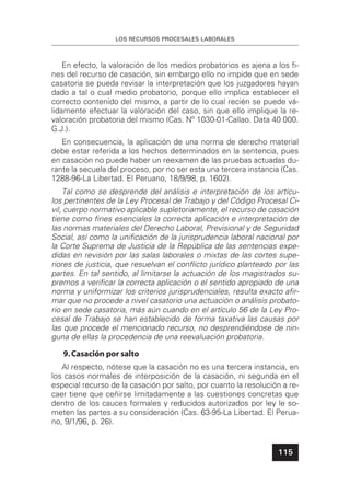 LOS RECURSOS PROCESALES LABORALES
115
En efecto, la valoración de los medios probatorios es ajena a los ﬁ-
nes del recurso de casación, sin embargo ello no impide que en sede
casatoria se pueda revisar la interpretación que los juzgadores hayan
dado a tal o cual medio probatorio, porque ello implica establecer el
correcto contenido del mismo, a partir de lo cual recién se puede vá-
lidamente efectuar la valoración del caso, sin que ello implique la re-
valoración probatoria del mismo (Cas. Nº 1030-01-Callao. Data 40 000.
G.J.).
En consecuencia, la aplicación de una norma de derecho material
debe estar referida a los hechos determinados en la sentencia, pues
en casación no puede haber un reexamen de las pruebas actuadas du-
rante la secuela del proceso, por no ser esta una tercera instancia (Cas.
1288-96-La Libertad. El Peruano, 18/9/98, p. 1602).
Tal como se desprende del análisis e interpretación de los artícu-
los pertinentes de la Ley Procesal de Trabajo y del Código Procesal Ci-
vil, cuerpo normativo aplicable supletoriamente, el recurso de casación
tiene como ﬁnes esenciales la correcta aplicación e interpretación de
las normas materiales del Derecho Laboral, Previsional y de Seguridad
Social, así como la uniﬁcación de la jurisprudencia laboral nacional por
la Corte Suprema de Justicia de la República de las sentencias expe-
didas en revisión por las salas laborales o mixtas de las cortes supe-
riores de justicia, que resuelvan el conﬂicto jurídico planteado por las
partes. En tal sentido, al limitarse la actuación de los magistrados su-
premos a veriﬁcar la correcta aplicación o el sentido apropiado de una
norma y uniformizar los criterios jurisprudenciales, resulta exacto aﬁr-
mar que no procede a nivel casatorio una actuación o análisis probato-
rio en sede casatoria, más aún cuando en el artículo 56 de la Ley Pro-
cesal de Trabajo se han establecido de forma taxativa las causas por
las que procede el mencionado recurso, no desprendiéndose de nin-
guna de ellas la procedencia de una reevaluación probatoria.
9.Casación por salto
Al respecto, nótese que la casación no es una tercera instancia, en
los casos normales de interposición de la casación, ni segunda en el
especial recurso de la casación por salto, por cuanto la resolución a re-
caer tiene que ceñirse limitadamente a las cuestiones concretas que
dentro de los cauces formales y reducidos autorizados por ley le so-
meten las partes a su consideración (Cas. 63-95-La Libertad. El Perua-
no, 9/1/96, p. 26).
 