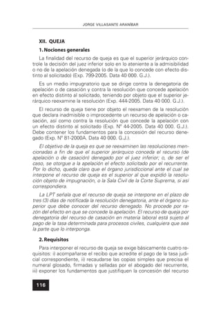 JORGE VILLASANTE ARANÍBAR
116
XII. QUEJA
1.Nociones generales
La ﬁnalidad del recurso de queja es que el superior jerárquico con-
trole la decisión del juez inferior solo en lo ateniente a la admisibilidad
o no de la apelación denegada (o de la que lo concede con efecto dis-
tinto al solicitado) (Exp. 799-2005. Data 40 000. G.J.).
Es un medio impugnatorio que se dirige contra la denegatoria de
apelación o de casación y contra la resolución que concede apelación
en efecto distinto al solicitado, teniendo por objeto que el superior je-
rárquico reexamine la resolución (Exp. 444-2005. Data 40 000. G.J.).
El recurso de queja tiene por objeto el reexamen de la resolución
que declara inadmisible o improcedente un recurso de apelación o ca-
sación, así como contra la resolución que concede la apelación con
un efecto distinto al solicitado (Exp. Nº 44-2005. Data 40 000. G.J.).
Debe contener los fundamentos para la concesión del recurso dene-
gado (Exp. Nº 81-2000A. Data 40 000. G.J.).
El objetivo de la queja es que se reexaminen las resoluciones men-
cionadas a ﬁn de que el superior jerárquico conceda el recurso (de
apelación o de casación) denegado por el juez inferior; o, de ser el
caso, se otorgue a la apelación el efecto solicitado por el recurrente.
Por lo dicho, queda claro que el órgano jurisdiccional ante el cual se
interpone el recurso de queja es el superior al que expidió la resolu-
ción objeto de impugnación, o la Sala Civil de la Corte Suprema, si así
correspondiera.
La LPT señala que el recurso de queja se interpone en el plazo de
tres (3) días de notiﬁcada la resolución denegatoria, ante el órgano su-
perior que debe conocer del recurso denegado. No procede por ra-
zón del efecto en que se concede la apelación. El recurso de queja por
denegatoria del recurso de casación en materia laboral está sujeto al
pago de la tasa determinada para procesos civiles, cualquiera que sea
la parte que lo interponga.
2.Requisitos
Para interponer el recurso de queja se exige básicamente cuatro re-
quisitos: i) acompañarse el recibo que acredite el pago de la tasa judi-
cial correspondiente, ii) recaudarse las copias simples que precisa el
numeral glosado, ﬁrmadas y selladas por el abogado del recurrente,
iii) exponer los fundamentos que justiﬁquen la concesión del recurso
 