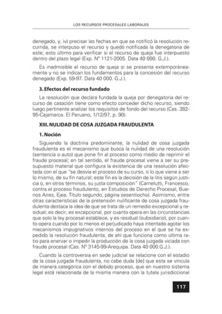 LOS RECURSOS PROCESALES LABORALES
117
denegado, y, iv) precisar las fechas en que se notiﬁcó la resolución re-
currida, se interpuso el recurso y quedó notiﬁcada la denegatoria de
este; esto último para veriﬁcar si el recurso de queja fue interpuesto
dentro del plazo legal (Exp. Nº 1121-2005. Data 40 000. G.J.).
Es inadmisible el recurso de queja si se presenta extemporánea-
mente y no se indican los fundamentos para la concesión del recurso
denegado (Exp. 59-97. Data 40 000. G.J.).
3.Efectos del recurso fundado
La resolución que declara fundada la queja por denegatoria del re-
curso de casación tiene como efecto conceder dicho recurso, siendo
luego pertinente analizar los requisitos de fondo del recurso (Cas. 382-
95-Cajamarca. El Peruano, 1/12/97, p. 90).
XIII. NULIDAD DE COSA JUZGADA FRAUDULENTA
1.Noción
Siguiendo la doctrina predominante, la nulidad de cosa juzgada
fraudulenta es el mecanismo que busca la nulidad de una resolución
(sentencia o auto) que pone ﬁn al proceso como medio de reprimir el
fraude procesal; en tal sentido, el fraude procesal viene a ser su pre-
supuesto material que conﬁgura la existencia de una resolución afec-
tada con el que “se desvía el proceso de su curso, o lo que viene a ser
lo mismo, de su ﬁn natural; este ﬁn es la decisión de la litis según justi-
cia o, en otros términos, su justa composición” (Carnelutti, Francesco,
contra el proceso fraudulento, en Estudios de Derecho Procesal, Bue-
nos Aires, Ejea, Título segundo, página sesentiocho). Asimismo, entre
otras características de la pretensión nuliﬁcante de cosa juzgada frau-
dulenta destaca la idea de que se trata de un remedio excepcional y re-
sidual; es decir, es excepcional, por cuanto opera en las circunstancias
que solo la ley procesal establece, y es residual (subsidiario), por cuan-
to opera cuando por lo menos el perjudicado haya intentado agotar los
mecanismos impugnativos internos del proceso en el que se ha ex-
pedido la resolución fraudulenta, de ahí que funciona como última ra-
tio para enervar o impedir la producción de la cosa juzgada viciada con
fraude procesal (Cas. Nº 3145-99-Arequipa. Data 40 000.G.J.).
Cuando la controversia en sede judicial se relacione con el estadio
de la cosa juzgada fraudulenta, no cabe duda [de] que esta se vincula
de manera categórica con el debido proceso, que en nuestro sistema
legal está relacionada de la misma manera con la tutela jurisdiccional
 