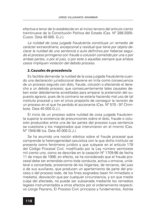 JORGE VILLASANTE ARANÍBAR
118
efectiva a tenor de lo establecido en el inciso tercero del artículo ciento
treintinueve de la Constitución Política del Estado (Cas. Nº 288-2005-
Cusco. Data 40 000. G.J.).
La nulidad de cosa juzgada fraudulenta constituye un remedio de
carácter extraordinario, excepcional y residual que tiene por objeto de-
clarar la nulidad de una sentencia o auto deﬁnitivo por haberse segui-
do el proceso primigenio con fraude o colusión cometido por una o por
ambas partes, o por el juez, o por este o aquellas siempre que ambos
casos impliquen violación del debido proceso.
2.Causales de procedencia
Es factible demandar la nulidad de la cosa juzgada fraudulenta cuan-
do una declaración jurisdiccional deviene en írrita como consecuencia
de un proceso seguido con dolo, fraude, colusión o afectando el dere-
cho a un debido proceso; que consecuentemente tales causales de-
ben estar debidamente acreditadas para amparar la pretensión del su-
puesto agravio, pues de lo contrario se estaría haciendo mal uso de tal
instituto procesal y con el único propósito de conseguir la revisión de
un proceso en el que ha perdido el accionante (Cas. Nº 570 - 97 Chim-
bote. Data 40 000.G.J.).
El inicio de un proceso sobre nulidad de cosa juzgada fraudulen-
ta supone la existencia de presunciones sobre el dolo, fraude o colu-
sión producidos entre una de las partes del proceso cuya sentencia
se cuestiona y los magistrados que intervinieron en el mismo (Cas.
Nº 1948-98 Ica. Data 40 000.G.J.).
Se ha asumido una noción elástica sobre el fraude procesal que
comprende la heterogeneidad casuística con la que dicho instituto se
presenta como fenómeno jurídico y que subyace en el artículo 178
del Código Procesal Civil, modiﬁcado por la Ley número veintisiete
mil ciento uno, como se describe en la casación Nº 1709-96 de fecha
11 de mayo de 1998; en efecto, se ha considerado que el fraude pro-
cesal debe ser entendido como toda conducta, activa u omisiva, unila-
teral o concertada, proveniente de los litigantes, de terceros, del juez
o de sus auxiliares, que producen un apartamiento de parte del pro-
ceso o del proceso todo, de los ﬁnes asignados (sean ﬁn inmediato o
mediato), desviación que por cualquier circunstancia, y sin que medie
culpa del afectado, no puede ser subsanada mediante los remedios
legales instrumentados a otros efectos por el ordenamiento respecti-
vo (Jorge Peyrano, El Proceso Civil, principios y fundamentos, Astrea
 