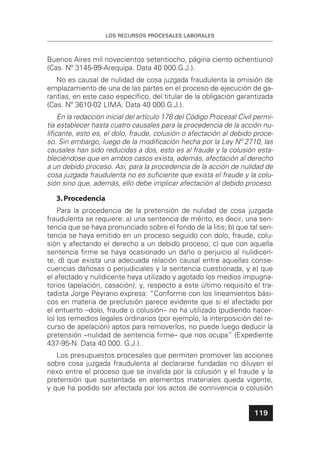 LOS RECURSOS PROCESALES LABORALES
119
Buenos Aires mil novecientos setentiocho, página ciento ochentiuno)
(Cas. Nº 3145-99-Arequipa. Data 40 000.G.J.).
No es causal de nulidad de cosa juzgada fraudulenta la omisión de
emplazamiento de una de las partes en el proceso de ejecución de ga-
rantías, en este caso especíﬁco, del titular de la obligación garantizada
(Cas. Nº 3610-02 LIMA. Data 40 000.G.J.).
En la redacción inicial del artículo 178 del Código Procesal Civil permi-
tía establecer hasta cuatro causales para la procedencia de la acción nu-
liﬁcante, esto es, el dolo, fraude, colusión o afectación al debido proce-
so. Sin embargo, luego de la modiﬁcación hecha por la Ley Nº 2710, las
causales han sido reducidas a dos, esto es al fraude y la colusión esta-
bleciéndose que en ambos casos exista, además, afectación al derecho
a un debido proceso. Así, para la procedencia de la acción de nulidad de
cosa juzgada fraudulenta no es suﬁciente que exista el fraude y la colu-
sión sino que, además, ello debe implicar afectación al debido proceso.
3.Procedencia
Para la procedencia de la pretensión de nulidad de cosa juzgada
fraudulenta se requiere: a) una sentencia de mérito, es decir, una sen-
tencia que se haya pronunciado sobre el fondo de la litis; b) que tal sen-
tencia se haya emitido en un proceso seguido con dolo, fraude, colu-
sión y afectando el derecho a un debido proceso; c) que con aquella
sentencia ﬁrme se haya ocasionado un daño o perjuicio al nulidicen-
te, d) que exista una adecuada relación causal entre aquellas conse-
cuencias dañosas o perjudiciales y la sentencia cuestionada, y e) que
el afectado y nulidicente haya utilizado y agotado los medios impugna-
torios (apelación, casación); y, respecto a este último requisito el tra-
tadista Jorge Peyrano expresa: “Conforme con los lineamientos bási-
cos en materia de preclusión parece evidente que si el afectado por
el entuerto –dolo, fraude o colusión– no ha utilizado (pudiendo hacer-
lo) los remedios legales ordinarios (por ejemplo, la interposición del re-
curso de apelación) aptos para removerlos, no puede luego deducir la
pretensión –nulidad de sentencia ﬁrme– que nos ocupa” (Expediente
437-95-N. Data 40 000. G.J.).
Los presupuestos procesales que permiten promover las acciones
sobre cosa juzgada fraudulenta al declararse fundadas no diluyen el
nexo entre el proceso que se invalida por la colusión y el fraude y la
pretensión que sustentada en elementos materiales queda vigente,
y que ha podido ser afectada por los actos de connivencia o colusión
 