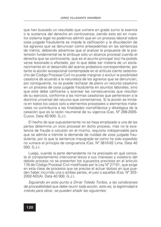 JORGE VILLASANTE ARANÍBAR
120
que han buscado un resultado que vulnere en grado sumo la esencia
o la sustancia del derecho en controversia; siendo esto así en nues-
tro sistema legal no podemos admitir que en un proceso laboral sobre
cosa juzgada fraudulenta se impida la caliﬁcación y la dilucidación de
los agravios que se denuncian como antecedentes en las sentencias
de mérito, debiendo advertirse que al analizar la propuesta de la pre-
tensión fundamental se le atribuye solo un alcance procesal cuando el
derecho que se controvierte, que es al asunto principal (sic) ha podido
verse lesionado o afectado, por lo que debe ser materia de un escla-
recimiento en el desarrollo del acervo probatorio correspondiente; por
tanto la acción excepcional contemplada en el artículo ciento setentio-
cho del Código Procesal Civil no puede marginar o excluir la posibilidad
casatoria de acuerdo a la naturaleza de los agravios que se denuncian;
por consiguiente, no se puede rechazar de plano un recurso casatorio
en un proceso de cosa juzgada fraudulenta en asuntos laborales; sino
que este debe caliﬁcarse y acarrear las consecuencias que resultan
de su ejercicio, conforme a las normas casatorias que pertenecen a la
doctrina universal del recurso que comentamos. Si la acción se limita-
ra en todos los casos solo a elementos procesales o elementos mate-
riales no contribuiría a las ﬁnalidades nomoﬁláctica y dikelógica de la
casación que es la razón neumenal de su vigencia (Cas. Nº 288-2005-
Cusco. Data 40 000. G.J.).
El hecho de que supuestamente no se haya emplazado a una de las
partes determina un vicio procesal en dicho proceso, mas no la exis-
tencia de fraude o colusión en el mismo, requisito indispensable para
que se admita a trámite la demanda de nulidad de cosa juzgada frau-
dulenta, por lo que la sentencia impugnada tal como ha sido expedido
no vulnera el principio de congruencia (Cas. Nº 3610-02 Lima. Data 40
000. G.J.).
Luego, cuando la parte demandante no ha precisado en qué consis-
te el comportamiento intencional lesivo a sus intereses y violatorio del
debido proceso no se presentan los supuestos previstos en el artículo
178 del Código Procesal Civil modiﬁcado por la Ley Nº 27101, que exige
en esta clase de procesos que se precise el actuar doloso en que pue-
den haber incurrido una o ambas partes, el juez o aquellas (Exp. Nº 303-
2002-ND(A). Data 40 000. G.J.).
Siguiendo en este punto a Omar Toledo Toribio, a las condiciones
de procedibilidad que debe reunir toda acción, esto es, la legitimidad e
interés para obrar, se pueden añadir las siguientes:
 