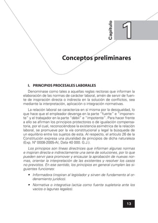 13
Capítulo
11
I. PRINCIPIOS PROCESALES LABORALES
Denomínase como tales a aquellas reglas rectoras que informan la
elaboración de las normas de carácter laboral, amén de servir de fuen-
te de inspiración directa o indirecta en la solución de conﬂictos, sea
mediante la interpretación, aplicación o integración normativas.
La relación laboral se caracteriza en sí misma por la desigualdad, lo
que hace que el empleador devenga en la parte “fuerte” e “imponen-
te” y el trabajador en la parte “débil” e “impotente”. Para hacer frente
a ello se aﬁrman los principios protectores o de igualación compensa-
toria, por el cual, reconociéndose la existencia asimétrica de la relación
laboral, se promueve por la vía constitucional y legal la búsqueda de
un equilibrio entre los sujetos de esta. Al respecto, el artículo 26 de la
Constitución expresa una pluralidad de principios de dicha naturaleza
(Exp. Nº 0008-2005-AI, Data 40 000. G.J.).
Los principios son líneas directrices que informan algunas normas
e inspiran directa e indirectamente una serie de soluciones, por lo que
pueden servir para promover y encauzar la aprobación de nuevas nor-
mas, orientar la interpretación de las existentes y resolver los casos
no previstos. En ese sentido, los principios en general cumplen las si-
guientes funciones:
• Informadora (inspiran al legislador y sirven de fundamento al or-
denamiento jurídico).
• Normativa o integrativa (actúa como fuente supletoria ante los
vacíos o lagunas legales).
Conceptos preliminares
 