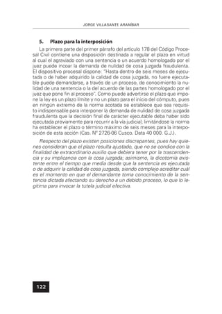 JORGE VILLASANTE ARANÍBAR
122
5. Plazo para la interposición
La primera parte del primer párrafo del artículo 178 del Código Proce-
sal Civil contiene una disposición destinada a regular el plazo en virtud
al cual el agraviado con una sentencia o un acuerdo homologado por el
juez puede incoar la demanda de nulidad de cosa juzgada fraudulenta.
El dispositivo procesal dispone: “Hasta dentro de seis meses de ejecu-
tada o de haber adquirido la calidad de cosa juzgada, no fuere ejecuta-
ble puede demandarse, a través de un proceso, de conocimiento la nu-
lidad de una sentencia o la del acuerdo de las partes homologado por el
juez que pone ﬁn al proceso”. Como puede advertirse el plazo que impo-
ne la ley es un plazo límite y no un plazo para el inicio del cómputo, pues
en ningún extremo de la norma acotada se establece que sea requisi-
to indispensable para interponer la demanda de nulidad de cosa juzgada
fraudulenta que la decisión ﬁnal de carácter ejecutable deba haber sido
ejecutada previamente para recurrir a la vía judicial, limitándose la norma
ha establecer el plazo o término máximo de seis meses para la interpo-
sición de esta acción (Cas. Nº 2726-06 Cusco. Data 40 000. G.J.).
Respecto del plazo existen posiciones discrepantes, pues hay quie-
nes consideran que el plazo resulta ajustado, que no se condice con la
ﬁnalidad de extraordinario auxilio que debiera tener por la trascenden-
cia y su implicancia con la cosa juzgada; asimismo, la dicotomía exis-
tente entre el tiempo que media desde que la sentencia es ejecutada
o de adquirir la calidad de cosa juzgada, siendo complejo acreditar cuál
es el momento en que el demandante toma conocimiento de la sen-
tencia dictada afectando su derecho a un debido proceso, lo que lo le-
gitima para invocar la tutela judicial efectiva.
 