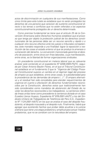 JORGE VILLASANTE ARANÍBAR
126
actos de discriminación en cualquiera de sus manifestaciones. Como
único limite para esta tutela se establece que no serán protegidos los
derechos de una persona que carezcan de sustento constitucional di-
recto o los temas o conﬂictos que no estén referidos a los aspectos
constitucionalmente protegidos de un derecho determinado.
Como premisa fundamental se tiene que el artículo 25 de la Con-
vención Americana sobre Derechos Humanos establece que el proce-
so que tenga por objeto la protección judicial de los derechos consti-
tucionales de las personas debe ser un recurso sencillo y rápido o a
cualquier otro recurso efectivo ante los jueces o tribunales competen-
tes; este mandato responde a una ﬁnalidad: lograr la reposición o res-
titución de las cosas al estado anterior al que se produjo la amenaza o
vulneración del derecho. La convención mencionada garantiza el dere-
cho de asociación, entre otros con ﬁnes laborales, cuya manifestación,
entre otras, es la libertad de formar organizaciones sindicales.
Un precedente constitucional en materia laboral que es relevante
analizar está contenido en el expediente Nº 0206-2005-PA/TC, segui-
do por César Antonio Baylón Flores, en el que el Tribunal Constitucio-
nal establece en el fundamento 3 que la “Vigencia del Código Proce-
sal Constitucional supone un cambio en el régimen legal del proceso
de amparo ya que establece, entre otras cosas, la subsidiariedad para
la procedencia de las demandas de amparo (…)”. El amparo alternati-
vo y el residual han sido concebidos para atender requerimientos de
urgencia en cuanto a afectación de derechos fundamentales recono-
cidos por la Constitución, derechos estos que tradicionalmente han
sido considerados como mandatos de abstención del Estado de no
violar los derechos reconocidos a los trabajadores. La sentencia referi-
da líneas arriba tiene como precedente la sentencia dictada en el caso
Eusebio Llanos Huasco, Expediente Nº 976-2001-AA/TC y los del Sin-
dicato Unitario de Trabajadores de Telefónica del Perú S.A., Expedien-
te Nº 1124-2001-AA/TC en los que se analiza el caso del despido frau-
dulento, el despido incausado y el despido nulo. Finalmente, habrá que
agregar que existiendo hechos que probar debe acudirse a la justicia
ordinaria que tiene una etapa probatoria y amplitud para actuar medios
probatorios, que no se condicen con la naturaleza del amparo.
 