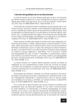LOS RECURSOS PROCESALES LABORALES
127
1.Derecho de igualdad y de no ser discriminado
La discriminación es el trato diferenciado que se da a una persona
por determinadas cuestiones, lo que imposibilita su acceso a oportuni-
dades esenciales a las que otros, en su misma condición, tienen dere-
cho (STC Exp. Nº 0090-2004-AA/TC. Data 40 000. G.J.).
El principio de no discriminación establece la proscripción de un tra-
to que excluya, restrinja o separe, menoscabando la dignidad de la per-
sona e impidiendo el pleno goce de los derechos fundamentales. Este
es aplicable a la diferenciación no justiﬁcable en el ámbito laboral, edu-
cativo, etc., o al desempeño de cargos o funciones de naturaleza públi-
ca que estén condicionados a la adhesión o no adhesión a una ﬁliación
religiosa (STC Exp. Nº 3283-2003-AA/TC. Data 40 000. G.J.).
Debe hacerse el adecuado discernimiento entre dos categorías jurí-
dico-constitucionales, a saber, diferenciación y discriminación. En prin-
cipio, debe precisarse que la diferenciación está constitucionalmente
admitida, atendiendo a que no todo trato desigual es discriminatorio,
es decir, se estará frente a una diferenciación cuando el trato desigual
se funde en causas objetivas y razonables. Por el contrario, cuando
esa desigualdad de trato no sea ni razonable ni proporcional, estare-
mos frente a una discriminación y, por tanto, frente a una desigualdad
de trato constitucionalmente intolerable (STC Exp. Nº 0048-2004-AI/
TC. Data 40 000. G.J.).
La discriminación en materia laboral aparece cuando se afecta al
trabajador en sus características innatas como ser humano (lo propio
y privativo de la especie), o cuando se vulnera la cláusula de no discri-
minación prevista por la Constitución (STC Exp. Nº 0008-2005-AI/TC.
Data 40 000. G.J.).
Esta puede ser directa o indirecta. Es directa cuando la normativa,
las leyes o las políticas excluyen o desfavorecen explícitamente a cier-
tos trabajadores atendiendo a características como la opinión políti-
ca, el estado civil, el sexo o, también, en nuestro criterio, la edad (STC
Exp. Nº 01875-2006-PA/TC. Data 40 000. G.J.).
En el caso de la discriminación por acción directa la conducta del
empleador forja una distinción basada en una razón inconstitucional.
En esta hipótesis, la intervención y el efecto perseguibles se funda-
mentan en un juicio y una decisión carente de razonabilidad y propor-
cionalidad. Tal el caso de la negación de acceso al empleo derivada de
la opción política o sexual del postulante, por la concesión de mayores
 
