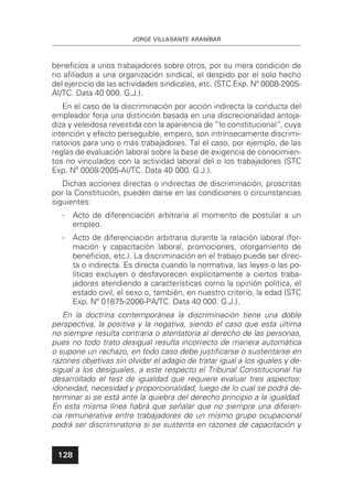 JORGE VILLASANTE ARANÍBAR
128
beneﬁcios a unos trabajadores sobre otros, por su mera condición de
no aﬁliados a una organización sindical, el despido por el solo hecho
del ejercicio de las actividades sindicales, etc. (STC Exp. Nº 0008-2005-
AI/TC. Data 40 000. G.J.).
En el caso de la discriminación por acción indirecta la conducta del
empleador forja una distinción basada en una discrecionalidad antoja-
diza y veleidosa revestida con la apariencia de “lo constitucional”, cuya
intención y efecto perseguible, empero, son intrínsecamente discrimi-
natorios para uno o más trabajadores. Tal el caso, por ejemplo, de las
reglas de evaluación laboral sobre la base de exigencia de conocimien-
tos no vinculados con la actividad laboral del o los trabajadores (STC
Exp. Nº 0008-2005-AI/TC. Data 40 000. G.J.).
Dichas acciones directas o indirectas de discriminación, proscritas
por la Constitución, pueden darse en las condiciones o circunstancias
siguientes:
- Acto de diferenciación arbitraria al momento de postular a un
empleo.
- Acto de diferenciación arbitraria durante la relación laboral (for-
mación y capacitación laboral, promociones, otorgamiento de
beneﬁcios, etc.). La discriminación en el trabajo puede ser direc-
ta o indirecta. Es directa cuando la normativa, las leyes o las po-
líticas excluyen o desfavorecen explícitamente a ciertos traba-
jadores atendiendo a características como la opinión política, el
estado civil, el sexo o, también, en nuestro criterio, la edad (STC
Exp. Nº 01875-2006-PA/TC. Data 40 000. G.J.).
En la doctrina contemporánea la discriminación tiene una doble
perspectiva, la positiva y la negativa, siendo el caso que esta última
no siempre resulta contraria o atentatoria al derecho de las personas,
pues no todo trato desigual resulta incorrecto de manera automática
o supone un rechazo, en todo caso debe justiﬁcarse o sustentarse en
razones objetivas sin olvidar el adagio de tratar igual a los iguales y de-
sigual a los desiguales, a este respecto el Tribunal Constitucional ha
desarrollado el test de igualdad que requiere evaluar tres aspectos:
idoneidad, necesidad y proporcionalidad, luego de lo cual se podrá de-
terminar si se está ante la quiebra del derecho principio a la igualdad.
En esta misma línea habrá que señalar que no siempre una diferen-
cia remunerativa entre trabajadores de un mismo grupo ocupacional
podrá ser discriminatoria si se sustenta en razones de capacitación y
 