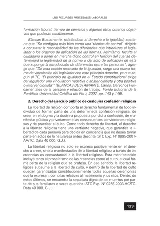 LOS RECURSOS PROCESALES LABORALES
129
formación laboral, tiempo de servicios y algunos otros criterios objeti-
vos que pudieran establecerse.
Blancas Bustamante, reﬁriéndose al derecho a la igualdad, sostie-
ne que “Se conﬁgura más bien como una 'técnica de control', dirigida
a constatar la razonabilidad de las diferencias que introduzca el legis-
lador o los órganos de aplicación de las normas. Asimismo, faculta al
ciudadano a poner en marcha dicho control en función del cual se de-
terminará la legitimidad de la norma o del acto de aplicación de esta
que suponga la introducción de diferencias entre las personas”, agre-
ga que “De esta noción renovada de la igualdad, surge una nueva for-
ma de vinculación del legislador con este principio-derecho, ya que se-
gún el TC, 'El principio de igualdad en el Estado constitucional exige
del legislador una vinculación negativa o abstencionista y otra positiva
o intervencionista'“ (BLANCAS BUSTAMANTE, Carlos. Derechos Fun-
damentales de la persona y relación de trabajo. Fondo Editorial de la
Pontiﬁcia Universidad Católica del Perú, 2007, pp. 143 y 146).
2. Derecho del ejercicio público de cualquier confesión religiosa
La libertad de religión comporta el derecho fundamental de todo in-
dividuo de formar parte de una determinada confesión religiosa, de
creer en el dogma y la doctrina propuesta por dicha confesión, de ma-
nifestar pública y privadamente las consecuentes convicciones religio-
sas y de practicar el culto. Como todo derecho de libertad, el derecho
a la libertad religiosa tiene una vertiente negativa, que garantiza la li-
bertad de cada persona para decidir en conciencia que no desea tomar
parte en actos de la naturaleza antes descrita (STC Exp. Nº 0895-2001-
AA/TC. Data 40 000. G.J.).
La libertad religiosa no solo se expresa positivamente en el dere-
cho a creer, sino la manifestación de la libertad religiosa a través de las
creencias es consustancial a la libertad religiosa. Esta manifestación
incluye tanto el proselitismo de las creencias como el culto, el cual for-
ma parte de la religión que se profesa. En ese sentido, la libertad re-
ligiosa subsume a la libertad de culto, y dentro de la libertad de culto
quedan garantizadas constitucionalmente todas aquellas ceremonias
que la expresan, como las relativas al matrimonio y los ritos. Dentro de
estos últimos, se encuentra la sepultura digna de los muertos por par-
te de sus familiares o seres queridos (STC Exp. Nº 0256-2003-HC/TC.
Data 40 000. G.J.).
 