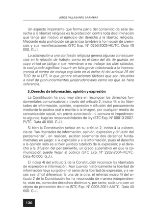 JORGE VILLASANTE ARANÍBAR
130
Un aspecto importante que forma parte del contenido de este de-
recho a la libertad religiosa es la protección contra toda discriminación
que tenga por motivo el ejercicio del derecho a la libertad religiosa.
Mediante esta prohibición se garantiza también la formación de creen-
cias y sus manifestaciones (STC Exp. Nº 0256-2003-HC/TC. Data 40
000. G.J.).
La adscripción a una confesión religiosa genera algunas consecuen-
cias en la relación de trabajo, como es el caso del día de guarda, en
cuya virtud se obliga a sus miembros a no trabajar los días sábados,
lo cual puede signiﬁcar incurrir en falta grave relacionada a la inconcu-
rrencia al centro de trabajo regulado en el inciso h) del artículo 25 del
TUO de la LPT, lo que genera situaciones fácticas que son resueltas
a nivel de pronunciamientos jurisprudenciales como los que se hace
referencia.
3.Derecho de información,opinión y expresión
La Constitución ha sido muy clara en reconocer los derechos fun-
damentales comunicativos a través del artículo 2, inciso 4): a las liber-
tades de información, opinión, expresión y difusión del pensamiento
mediante la palabra oral o escrita o la imagen, por cualquier medio de
comunicación social, sin previa autorización ni censura ni impedimen-
to algunos, bajo las responsabilidades de ley (STC Exp. Nº 00013-2007-
PI/TC. Data 40 000. G.J.).
Si bien la Constitución señala en su artículo 2, inciso 4 la existen-
cia de “las libertades de información, opinión, expresión y difusión del
pensamiento”, en realidad, existen solamente dos derechos funda-
mentales en juego: a la expresión y a la información, pues el derecho
a la opinión solo es el bien jurídico tutelado de la expresión; y el dere-
cho a la difusión del pensamiento, un grado superlativo en que la co-
municación puede llegar al público (STC Exp. Nº 2262-2004-HC/TC.
Data 40 000. G.J.).
El inciso 4) del artículo 2 de la Constitución reconoce las libertades
de expresión e información. Aun cuando históricamente la libertad de
información haya surgido en el seno de la libertad de expresión, y a ve-
ces sea difícil diferenciar la una de la otra, el referido inciso 4) del ar-
tículo 2 de la Constitución las ha reconocido de manera independien-
te, esto es, como dos derechos distintos y, por tanto, cada uno con un
objeto de protección distinto (STC Exp. Nº 0905-2001-AA/TC. Data 40
000. G.J.).
 