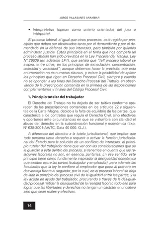 JORGE VILLASANTE ARANÍBAR
14
• Interpretativa (operan como criterio orientados del juez o
intérprete).
El proceso laboral, al igual que otros procesos, está regido por prin-
cipios que deben ser observados tanto por el demandante y por el de-
mandado en la defensa de sus intereses, pero también por quienes
administran justicia. Estos principios en el tema que nos compete (el
proceso laboral) han sido previstos en la Ley Procesal del Trabajo, Ley
Nº 26636 (en adelante LPT), que señala que “[e]l proceso laboral se
inspira, entre otros, en los principios de inmediación, concentración,
celeridad y veracidad”; aunque debemos hacer la precisión que esta
enumeración no es numerus clausus, y existe la posibilidad de aplicar
los principios que rigen en Derecho Procesal Civil, siempre y cuando
no se opongan a los ﬁnes del Derecho Procesal del Trabajo, en obser-
vancia de la prescripción contenida en la primera de las disposiciones
complementarias y ﬁnales del Código Procesal Civil.
1.Principio tutelar del trabajador
El Derecho del Trabajo no ha dejado de ser tuitivo conforme apa-
recen de las prescripciones contenidas en los artículos 22 y siguien-
tes de la Carta Magna, debido a la falta de equilibrio de las partes, que
caracteriza a los contratos que regula el Derecho Civil, sino efectivos
y oportunos ante circunstancias en que se vislumbra con claridad el
abuso del derecho en la subordinación funcional y económica (Exp.
Nº 628-2001-AA/TC, Data 40 000. G.J.).
A diferencia del derecho a la tutela jurisdiccional, que implica que
toda persona tiene derecho a requerir o activar la función jurisdiccio-
nal del Estado para la solución de un conﬂicto de intereses, el princi-
pio tutelar del trabajador tiene que ver con las consideraciones que se
le guardan a este dentro del proceso, si tenemos en cuenta que las re-
laciones laborales no son, en esencia, paritarias. En ese sentido, este
principio tiene como fundamento inspirador la desigualdad económica
que existen entre las partes (trabajador y empleador), pero además las
facultades que la ley le conﬁere al empleador que pone al primero en
desventaja frente al segundo; por lo cual, en el proceso laboral se deja
de lado el principio del proceso civil de la igualdad entre las partes, y la
ley acude en ayuda del trabajador, procurando a través de la desigual-
dad procesal mitigar la desigualdad de la realidad laboral, todo ello para
lograr que las libertades y derechos no tengan un carácter enunciativo
sino que sean reales y efectivas.
 