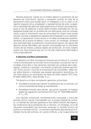 LOS RECURSOS PROCESALES LABORALES
131
Reviste particular interés en el ámbito laboral la protección de los
derecho de información, opinión y expresión cuando se trata de la
apreciación crítica que pueda tener un trabajador y en su caso un di-
rigente respecto de su empleador o representantes de este, surgien-
do la necesidad de delimitar adecuadamente el ámbito de protección,
pues el uso de adjetivos o actos determinados realizados por los tra-
bajadores puede caer en la esfera de una falta grave, esto en conside-
ración a que la información que se comunique en ningún caso puede
resultar injuriosa o despectiva respecto del empleador o sus represen-
tantes. La apreciación crítica de por sí no debe considerarse quebran-
tamiento de la buena fe laboral u otra causal; sin embargo, tampoco
será admisible bajo la protección constitucional ejercer con abuso del
derecho dichas libertades, por resultar incompatible con la naturaleza
misma de los bienes jurídicos objeto de protección. En esta materia
existe una línea divisoria que aún no ha sido claramente delimitada a
nivel jurisprudencial.
4.Derecho a la libre contratación
El derecho a la libre contratación previsto por el artículo 2, numeral
14 de la Constitución se concibe como el acuerdo o convención de vo-
luntades entre dos o más personas naturales y/o jurídicas para crear,
regular, modiﬁcar o extinguir una relación jurídica de carácter patrimo-
nial. Dicho vínculo –fruto de la concertación de voluntades– debe ver-
sar sobre bienes o intereses que poseen apreciación económica, te-
ner ﬁnes lícitos y no contravenir las leyes de orden público (STC Exp.
Nº 0001-2005-PI/TC. Data 40 000. G.J.).
Tal derecho a la libre contratación garantiza, prima facie:
• Autodeterminación para decidir la celebración de un contrato, así
como la potestad de elegir al cocelebrante.
• Autodeterminación para decidir, de común acuerdo, la materia
objeto de regulación contractual (STC Exp. Nº 7320-2005-AA/TC,
P, f. j. 47).
Una cláusula contractual maniﬁestamente irrazonable y fuera del
sentido común resulta incompatible con la propia libertad de contra-
to. La libertad de contrato garantiza la libre determinación del objeto y
las condiciones de la prestación de un servicio, sin embargo, no la de
cláusulas irrazonables que terminen anulando un sentido mínimo de
justicia y el sentido común. Lo contrario signiﬁcaría desnaturalizar la ﬁ-
nalidad misma del contrato, en cuanto instituto, y dar la apariencia de
 