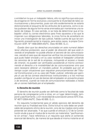 JORGE VILLASANTE ARANÍBAR
134
o entidad en la que un trabajador labora, ello no signiﬁca que esta pue-
da arrogarse en forma exclusiva y excluyente la titularidad de tales co-
municaciones y documentos, pues con ello evidentemente se estaría
distorsionando el esquema de los atributos de la persona, como si es-
tos pudiesen de alguna forma verse enervados por mantenerse una re-
lación de trabajo. En ese sentido, si se trata de determinar que el tra-
bajador utilizó su correo electrónico para ﬁnes opuestos a los que le
imponían sus obligaciones laborales, la única forma de acreditarlo es
iniciar una investigación de tipo judicial, habida cuenta de que tal con-
ﬁguración procedimental la imponía, para estos casos, la propia Cons-
titución (EXP. Nº 1058-2004-AA/TC. Data 40 000. G.J.).
Queda claro que los derechos anunciados en este numeral deben
tener efectiva protección, que el poder de dirección del que está in-
vestido el empleador no puede afectar el secreto de las comunicacio-
nes, siendo el caso que de requerirse veriﬁcar los correos electrónicos
que pudo haber enviado y en su caso recibido el trabajador utilizando
los servicios de la red de la empresa, incluyendo el acceso a través
de intranet, no pueden ser veriﬁcados accediendo al mismo contravi-
niendo el derecho a la inviolabilidad de las comunicaciones sino que
será necesario obtener un mandato judicial. Es probable que con el
tiempo surjan situaciones que requieran pronunciamientos del Tribu-
nal Constitucional y en su caso del Poder Judicial, referidos por ejem-
plo al uso de los correos electrónicos institucionales y si los mismos
pueden conﬁgurar el uso de bienes del empleador en provecho propio
o de terceros, cuando se trata de comunicaciones realizadas a través
de un correo habilitado por el empleador.
6.Derecho de reunión
El derecho de reunión puede ser deﬁnido como la facultad de toda
persona de congregarse junto a otras, en un lugar determinado, tem-
poral y pacíﬁcamente, y sin necesidad de autorización previa (STC Exp.
Nº 4677-2004-AA/TC. Data 40 000. G.J.).
Es requisito fundamental para el válido ejercicio del derecho de
reunión que su ﬁnalidad sea lícita. Dicha licitud no solo debe ser predi-
cable del propósito último de la reunión, sino de los medios cómo este
pretende ser alcanzado. Y es que cuando el artículo 2,12 de la Consti-
tución alude a que el modus de la reunión se materializa “pacíﬁcamen-
te sin armas”, hace referencia a un requisito que atañe al contenido
esencial del derecho, de manera tal que desde el mismo instante en el
 