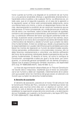 JORGE VILLASANTE ARANÍBAR
136
honor cuando se humilla y se degrada en la condición de ser huma-
no a una persona lanzándole ofensas o agrediéndola directamente o
haciéndolo ante el público y de cualquier forma. La diferencia es, en
todo caso, que en el segundo supuesto, en el caso de la agresión a
la reputación social, el honor está comprometido doblemente, como
una ofensa hacia uno mismo, y como un desprestigio frente a los de-
más, desmereciendo la condición de ser social por excelencia que es
toda persona. El honor corresponde, así, a toda persona por el solo he-
cho de serlo y se maniﬁesta, sobre la base del principio de igualdad,
contrario a las concepciones aristocráticas, plutocráticas o meritocráti-
cas. La valoración diferente del honor que alguien pretenda fundar en
el linaje, la posición social y económica o incluso en los méritos, resul-
ta irrelevante en el marco de la concepción pluralista del Estado Social
y Democrático de Derecho y desde la función que cumplen los dere-
chos fundamentales. Si bien es verdad que, desde una perspectiva de
la responsabilidad civil, pueden identiﬁcarse particularidades para esta-
blecer los montos de reparación en función de determinadas caracte-
rísticas personales, profesionales o circunstanciales inclusive, ello no
debe llevarnos necesariamente a vislumbrar una distinta caliﬁcación
del honor de las personas individuales desde la perspectiva de sus de-
rechos fundamentales. El derecho al honor, tal como lo conﬁgura la
Constitución, corresponde a todos por igual y ha de tener, por consi-
guiente, un contenido general compatible con los demás principios y
valores que la propia Constitución también reconoce y da objetividad
(STC Exp. Nº 4099-2005-AA/TC. Data 40 000. G.J.).
La línea de argumentación desarrollada por el Tribunal Constitucio-
nal resulta clara e inequívoca, resaltando que el honor es consustan-
cial al ser humano y debe ser respetado, indistintamente de la valora-
ción que puedan tener los miembros del grupo social, en atención a la
función que cumplen los derechos fundamentales.
8.Derecho de asociación
El derecho de asociación, previsto en el inciso 13) del artículo 2 de
la Constitución Política del Perú, consiste en la libertad que tienen las
personas para reunirse entre ellas con un objetivo en común; com-
prende no solo el derecho de asociarse, sino también el derecho de
establecer la organización propia del ente constituido, y la delimitación
de sus ﬁnalidades con sujeción a la Constitución y las leyes (STC Exp.
Nº 3161-2004-AA/TC. Data 40 000. G.J.).
 
