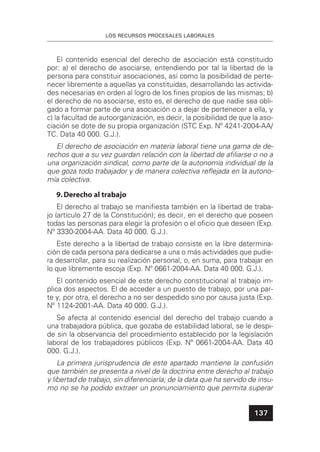 LOS RECURSOS PROCESALES LABORALES
137
El contenido esencial del derecho de asociación está constituido
por: a) el derecho de asociarse, entendiendo por tal la libertad de la
persona para constituir asociaciones, así como la posibilidad de perte-
necer libremente a aquellas ya constituidas, desarrollando las activida-
des necesarias en orden al logro de los ﬁnes propios de las mismas; b)
el derecho de no asociarse, esto es, el derecho de que nadie sea obli-
gado a formar parte de una asociación o a dejar de pertenecer a ella, y
c) la facultad de autoorganización, es decir, la posibilidad de que la aso-
ciación se dote de su propia organización (STC Exp. Nº 4241-2004-AA/
TC. Data 40 000. G.J.).
El derecho de asociación en materia laboral tiene una gama de de-
rechos que a su vez guardan relación con la libertad de aﬁliarse o no a
una organización sindical, como parte de la autonomía individual de la
que goza todo trabajador y de manera colectiva reﬂejada en la autono-
mía colectiva.
9.Derecho al trabajo
El derecho al trabajo se maniﬁesta también en la libertad de traba-
jo (artículo 27 de la Constitución); es decir, en el derecho que poseen
todas las personas para elegir la profesión o el oﬁcio que deseen (Exp.
Nº 3330-2004-AA. Data 40 000. G.J.).
Este derecho a la libertad de trabajo consiste en la libre determina-
ción de cada persona para dedicarse a una o más actividades que pudie-
ra desarrollar, para su realización personal, o, en suma, para trabajar en
lo que libremente escoja (Exp. Nº 0661-2004-AA. Data 40 000. G.J.).
El contenido esencial de este derecho constitucional al trabajo im-
plica dos aspectos. El de acceder a un puesto de trabajo, por una par-
te y, por otra, el derecho a no ser despedido sino por causa justa (Exp.
Nº 1124-2001-AA. Data 40 000. G.J.).
Se afecta al contenido esencial del derecho del trabajo cuando a
una trabajadora pública, que gozaba de estabilidad laboral, se le despi-
de sin la observancia del procedimiento establecido por la legislación
laboral de los trabajadores públicos (Exp. Nº 0661-2004-AA. Data 40
000. G.J.).
La primera jurisprudencia de este apartado mantiene la confusión
que también se presenta a nivel de la doctrina entre derecho al trabajo
y libertad de trabajo, sin diferenciarla; de la data que ha servido de insu-
mo no se ha podido extraer un pronunciamiento que permita superar
 