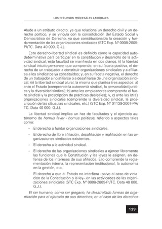 LOS RECURSOS PROCESALES LABORALES
139
Alude a un atributo directo, ya que relaciona un derecho civil y un de-
recho político, y se vincula con la consolidación del Estado Social y
Democrático de Derecho, ya que constitucionaliza la creación y fun-
damentación de las organizaciones sindicales (STC Exp. Nº 0008-2005-
PI/TC. Data 40 000. G.J.).
Este derecho-libertad sindical es deﬁnido como la capacidad auto-
determinativa para participar en la constitución y desarrollo de la acti-
vidad sindical; esta facultad se maniﬁesta en dos planos: (i) la libertad
sindical intuito personae, que comprende, en su faceta positiva, el de-
recho de un trabajador a constituir organizaciones sindicales y a aﬁliar-
se a los sindicatos ya constituidos; y, en su faceta negativa, el derecho
de un trabajador a no aﬁliarse o a desaﬁliarse de una organización sindi-
cal; (ii) la libertad sindical plural, la misma que plantea tres aspectos: a)
ante el Estado (comprende la autonomía sindical, la personalidad jurídi-
ca y la diversidad sindical); b) ante los empleadores (comprende el fue-
ro sindical y la proscripción de prácticas desleales); y, c) ante las otras
organizaciones sindicales (comprende la diversidad sindical, la pros-
cripción de las cláusulas sindicales, etc.) (STC Exp. Nº 01139-2007-PA/
TC. Data 40 000. G.J.).
La libertad sindical implica un haz de facultades y el ejercicio au-
tónomo de homus faver - homus politicus, referido a aspectos tales
como:
- El derecho a fundar organizaciones sindicales.
- El derecho de libre aﬁliación, desaﬁliación y reaﬁliación en las or-
ganizaciones sindicales existentes.
- El derecho a la actividad sindical.
- El derecho de las organizaciones sindicales a ejercer libremente
las funciones que la Constitución y las leyes le asignen, en de-
fensa de los intereses de sus aﬁliados. Ello comprende la regla-
mentación interna, la representación institucional, la autonomía
en la gestión, etc.
- El derecho a que el Estado no interﬁera –salvo el caso de viola-
ción de la Constitución o la ley– en las actividades de las organi-
zaciones sindicales (STC Exp. Nº 0008-2005-PI/TC. Data 40 000.
G.J.).
El ser humano, como ser gregario, ha desarrollado formas de orga-
nización para el ejercicio de sus derechos; en el caso de los derechos
 