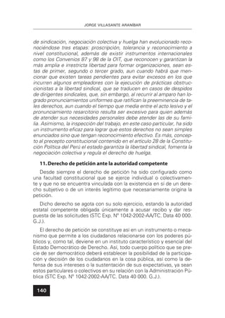 JORGE VILLASANTE ARANÍBAR
140
de sindicación, negociación colectiva y huelga han evolucionado reco-
nociéndose tres etapas: proscripción, tolerancia y reconocimiento a
nivel constitucional, además de existir instrumentos internacionales
como los Convenios 87 y 98 de la OIT, que reconocen y garantizan la
más amplia e irrestricta libertad para formar organizaciones, sean es-
tas de primer, segundo o tercer grado, aun cuando habrá que men-
cionar que existen tareas pendientes para evitar excesos en los que
incurren algunos empleadores con la ejecución de prácticas obstruc-
cionistas a la libertad sindical, que se traducen en casos de despidos
de dirigentes sindicales, que, sin embargo, al recurrir al amparo han lo-
grado pronunciamientos uniformes que ratiﬁcan la preeminencia de ta-
les derechos, aun cuando el tiempo que media entre el acto lesivo y el
pronunciamiento resarcitorio resulta ser excesivo para quien además
de atender sus necesidades personales debe atender las de su fami-
lia. Asimismo, la inspección del trabajo, en este caso particular, ha sido
un instrumento eﬁcaz para lograr que estos derechos no sean simples
enunciados sino que tengan reconocimiento efectivo. Es más, concep-
to al precepto constitucional contenido en el artículo 28 de la Constitu-
ción Política del Perú el estado garantiza la libertad sindical, fomenta la
negociación colectiva y regula el derecho de huelga.
11.Derecho de petición ante la autoridad competente
Desde siempre el derecho de petición ha sido conﬁgurado como
una facultad constitucional que se ejerce individual o colectivamen-
te y que no se encuentra vinculada con la existencia en sí de un dere-
cho subjetivo o de un interés legítimo que necesariamente origina la
petición.
Dicho derecho se agota con su solo ejercicio, estando la autoridad
estatal competente obligada únicamente a acusar recibo y dar res-
puesta de las solicitudes (STC Exp. Nº 1042-2002-AA/TC. Data 40 000.
G.J.).
El derecho de petición se constituye así en un instrumento o meca-
nismo que permite a los ciudadanos relacionarse con los poderes pú-
blicos y, como tal, deviene en un instituto característico y esencial del
Estado Democrático de Derecho. Así, todo cuerpo político que se pre-
cie de ser democrático deberá establecer la posibilidad de la participa-
ción y decisión de los ciudadanos en la cosa pública, así como la de-
fensa de sus intereses o la sustentación de sus expectativas, ya sean
estos particulares o colectivos en su relación con la Administración Pú-
blica (STC Exp. Nº 1042-2002-AA/TC. Data 40 000. G.J.).
 