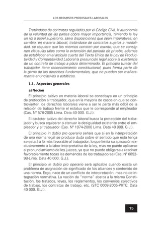 LOS RECURSOS PROCESALES LABORALES
15
Tratándose de contratos regulados por el Código Civil, la autonomía
de la voluntad de las partes cobra mayor importancia, teniendo la ley
un rol o papel supletorio, salvo disposiciones que sean imperativas; en
cambio, en materia laboral, tratándose de contratos sujetos a modali-
dad, se requiere que los mismos consten por escrito, que se consig-
nen cláusulas tales como la extensión del periodo de prueba, además
de establecer en el artículo cuarto del Texto Único de la Ley de Produc-
tividad y Competitividad Laboral la presunción legal sobre la existencia
de un contrato de trabajo a plazo determinado. El principio tutelar del
trabajador tiene reconocimiento constitucional, pues forma parte de
la gama de los derechos fundamentales, que no pueden ser mañera-
mente enunciativos o estáticos.
1.1. Aspectos generales
a) Noción
El principio tuitivo en materia laboral se constituye en un principio
de protección al trabajador, que en la mayoría de casos en que se con-
trovierten los derechos laborales viene a ser le parte más débil de la
relación de trabajo frente el estatus que le corresponde al empleador
(Cas. Nº 578-2005 Lima. Data 40 000. G.J.).
El carácter tuitivo del derecho laboral busca la protección del traba-
jador y busca equiparar o atenuar la desigualdad existente entre el em-
pleador y el trabajador (Cas. Nº 1874-2000 Lima. Data 40 000. G.J.).
El principio in dubio pro operario señala que si en la interpretación
de una norma legal se produce duda sobre el sentido que esta tenga
se estará a lo más favorable al trabajador, lo que limita su aplicación ex-
clusivamente a la labor interpretativa de la ley, mas no puede aplicarse
al pronunciamiento de los jueces, ya que no puede obligarse a resolver
favorablemente todas las demandas de los trabajadores (Cas. Nº 0652-
98-Lima. Data 40 000. G.J.).
El principio in dubio pro operario será aplicable cuando exista un
problema de asignación de signiﬁcado de los alcances y contenido de
una norma. Ergo, nace de un conﬂicto de interpretación, mas no de in-
tegración normativa. La noción de “norma” abarca a la misma Consti-
tución, los tratados, leyes, los reglamentos, los convenios colectivos
de trabajo, los contratos de trabajo, etc. (STC 0008-2005-PI/TC. Data
40 000. G.J.).
 