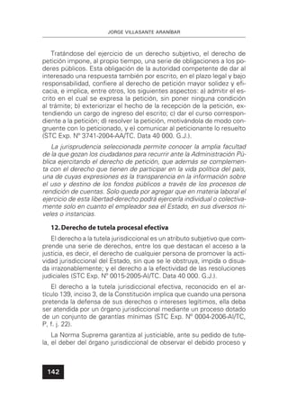JORGE VILLASANTE ARANÍBAR
142
Tratándose del ejercicio de un derecho subjetivo, el derecho de
petición impone, al propio tiempo, una serie de obligaciones a los po-
deres públicos. Esta obligación de la autoridad competente de dar al
interesado una respuesta también por escrito, en el plazo legal y bajo
responsabilidad, conﬁere al derecho de petición mayor solidez y eﬁ-
cacia, e implica, entre otros, los siguientes aspectos: a) admitir el es-
crito en el cual se expresa la petición, sin poner ninguna condición
al trámite; b) exteriorizar el hecho de la recepción de la petición, ex-
tendiendo un cargo de ingreso del escrito; c) dar el curso correspon-
diente a la petición; d) resolver la petición, motivándola de modo con-
gruente con lo peticionado, y e) comunicar al peticionante lo resuelto
(STC Exp. Nº 3741-2004-AA/TC. Data 40 000. G.J.).
La jurisprudencia seleccionada permite conocer la amplia facultad
de la que gozan los ciudadanos para recurrir ante la Administración Pú-
blica ejercitando el derecho de petición, que además se complemen-
ta con el derecho que tienen de participar en la vida política del país,
una de cuyas expresiones es la transparencia en la información sobre
el uso y destino de los fondos públicos a través de los procesos de
rendición de cuentas. Solo queda por agregar que en materia laboral el
ejercicio de esta libertad-derecho podrá ejercerla individual o colectiva-
mente solo en cuanto el empleador sea el Estado, en sus diversos ni-
veles o instancias.
12.Derecho de tutela procesal efectiva
El derecho a la tutela jurisdiccional es un atributo subjetivo que com-
prende una serie de derechos, entre los que destacan el acceso a la
justicia, es decir, el derecho de cualquier persona de promover la acti-
vidad jurisdiccional del Estado, sin que se le obstruya, impida o disua-
da irrazonablemente; y el derecho a la efectividad de las resoluciones
judiciales (STC Exp. Nº 0015-2005-AI/TC. Data 40 000. G.J.).
El derecho a la tutela jurisdiccional efectiva, reconocido en el ar-
tículo 139, inciso 3, de la Constitución implica que cuando una persona
pretenda la defensa de sus derechos o intereses legítimos, ella deba
ser atendida por un órgano jurisdiccional mediante un proceso dotado
de un conjunto de garantías mínimas (STC Exp. Nº 0004-2006-AI/TC,
P, f. j. 22).
La Norma Suprema garantiza al justiciable, ante su pedido de tute-
la, el deber del órgano jurisdiccional de observar el debido proceso y
 